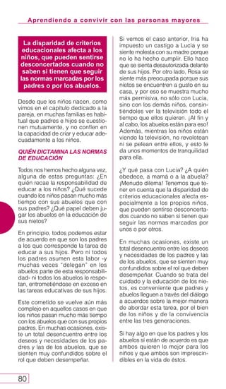 La disparidad de criterios
educacionales afecta a los
niños, que pueden sentirse
desconcertados cuando no
saben si tienen que seguir
las normas marcadas por los
padres o por los abuelos.
Aprendiendo a convivir con las personas mayores
80
Desde que los niños nacen, como
vimos en el capítulo dedicado a la
pareja, en muchas familias es habi-
tual que padres e hijos se cuestio-
nen mutuamente, y no confíen en
la capacidad de criar y educar ade-
cuadamente a los niños.
QUIÉN DICTAMINA LAS NORMAS
DE EDUCACIÓN
Todos nos hemos hecho alguna vez,
alguna de estas preguntas: ¿En
quién recae la responsabilidad de
educar a los niños? ¿Qué sucede
cuando los niños pasan mucho más
tiempo con sus abuelos que con
sus padres? ¿Qué papel deben ju-
gar los abuelos en la educación de
sus nietos?
En principio, todos podemos estar
de acuerdo en que son los padres
a los que corresponde la tarea de
educar a sus hijos. Pero ni todos
los padres asumen esta labor -y
muchas veces “delegan” en los
abuelos parte de esta responsabili-
dad- ni todos los abuelos lo respe-
tan, entrometiéndose en exceso en
las tareas educativas de sus hijos.
Este cometido se vuelve aún más
complejo en aquellos casos en que
los niños pasan mucho más tiempo
con los abuelos que con sus propios
padres. En muchas ocasiones, exis-
te un total desencuentro entre los
deseos y necesidades de los pa-
dres y las de los abuelos, que se
sienten muy confundidos sobre el
rol que deben desempeñar.
Si vemos el caso anterior, Iria ha
impuesto un castigo a Lucia y se
siente molesta con su madre porque
no lo ha hecho cumplir. Ello hace
que se sienta desautorizada delante
de sus hijos. Por otro lado, Rosa se
siente más preocupada porque sus
nietos se encuentren a gusto en su
casa, y por eso se muestra mucho
más permisiva, no sólo con Lucia,
sino con los demás niños, consin-
tiéndoles ver la televisión todo el
tiempo que ellos quieren. ¡Al fin y
al cabo, los abuelos están para eso!
Además, mientras los niños están
viendo la televisión, no revolotean
ni se pelean entre ellos, y esto le
da unos momentos de tranquilidad
para ella.
¿Y qué pasa con Lucia? ¿A quién
obedece, a mamá o a la abuela?
¡Menudo dilema! Tenemos que te-
ner en cuenta que la disparidad de
criterios educacionales afecta es-
pecialmente a los propios niños,
que pueden sentirse desconcerta-
dos cuando no saben si tienen que
seguir las normas marcadas por
unos o por otros.
En muchas ocasiones, existe un
total desencuentro entre los deseos
y necesidades de los padres y las
de los abuelos, que se sienten muy
confundidos sobre el rol que deben
desempeñar. Cuando se trata del
cuidado y la educación de los nie-
tos, es conveniente que padres y
abuelos lleguen a través del diálogo
a acuerdos sobre la mejor manera
de abordar esta tarea, por el bien
de los niños y de la convivencia
entre las tres generaciones.
Si hay algo en que los padres y los
abuelos sí están de acuerdo es que
ambos quieren lo mejor para los
niños y que ambos son imprescin-
dibles en la vida de éstos.
 