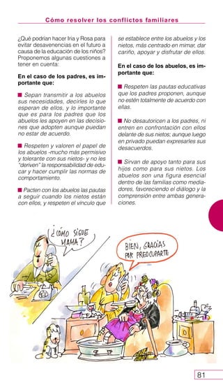 Cómo resolver los conflictos familiares
81
¿Qué podrían hacer Iria y Rosa para
evitar desavenencias en el futuro a
causa de la educación de los niños?
Proponemos algunas cuestiones a
tener en cuenta:
En el caso de los padres, es im-
portante que:
Sepan transmitir a los abuelos
sus necesidades, decirles lo que
esperan de ellos, y lo importante
que es para los padres que los
abuelos les apoyen en las decisio-
nes que adopten aunque puedan
no estar de acuerdo.
Respeten y valoren el papel de
los abuelos -mucho más permisivo
y tolerante con sus nietos- y no les
“deriven” la responsabilidad de edu-
car y hacer cumplir las normas de
comportamiento.
Pacten con los abuelos las pautas
a seguir cuando los nietos están
con ellos, y respeten el vínculo que
se establece entre los abuelos y los
nietos, más centrado en mimar, dar
cariño, apoyar y disfrutar de ellos.
En el caso de los abuelos, es im-
portante que:
Respeten las pautas educativas
que los padres proponen, aunque
no estén totalmente de acuerdo con
ellas.
No desautoricen a los padres, ni
entren en confrontación con ellos
delante de sus nietos; aunque luego
en privado puedan expresarles sus
desacuerdos.
Sirvan de apoyo tanto para sus
hijos como para sus nietos. Los
abuelos son una figura esencial
dentro de las familias como media-
dores, favoreciendo el diálogo y la
comprensión entre ambas genera-
ciones.
 