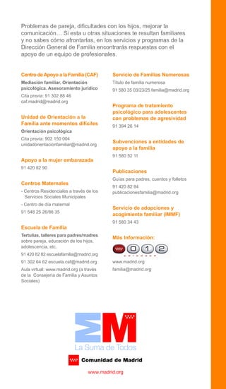Centro deApoyo a la Familia (CAF)
Mediación familiar. Orientación
psicológica. Asesoramiento jurídico
Cita previa: 91 302 88 46
caf.madrid@madrid.org
Unidad de Orientación a la
Familia ante momentos difíciles
Orientación psicológica
Cita previa: 902 150 004
unidadorientacionfamiliar@madrid.org
Apoyo a la mujer embarazada
91 420 82 90
Centros Maternales
- Centros Residenciales a través de los
Servicios Sociales Municipales
- Centro de día maternal
91 548 25 26/86 35
Escuela de Familia
Tertulias, talleres para padres/madres
sobre pareja, educación de los hijos,
adolescencia, etc.
91 420 82 82 escuelafamilia@madrid.org
91 302 64 62 escuela.caf@madrid.org
Aula virtual: www.madrid.org (a través
de la Consejería de Familia y Asuntos
Sociales)
Servicio de Familias Numerosas
Título de familia numerosa
91 580 35 03/23/25 familia@madrid.org
Programa de tratamiento
psicológico para adolescentes
con problemas de agresividad
91 394 26 14
Subvenciones a entidades de
apoyo a la familia
91 580 52 11
Publicaciones
Guías para padres, cuentos y folletos
91 420 82 84
publicacionesfamilia@madrid.org
Servicio de adopciones y
acogimiento familiar (IMMF)
91 580 34 43
Más Información:
www.madrid.org
familia@madrid.org
Problemas de pareja, dificultades con los hijos, mejorar la
comunicación… Si esta u otras situaciones te resultan familiares
y no sabes cómo afrontarlas, en los servicios y programas de la
Dirección General de Familia encontrarás respuestas con el
apoyo de un equipo de profesionales.
 