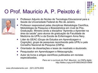 O Prof. Mauricio A. P. Peixoto é: Professor Adjunto do Núcleo de Tecnologia Educacional para a Saúde da Universidade Federal do Rio de Janeiro. Professor responsável pelas disciplinas Metodologia Científica, Metodologia da Pesquisa e Bioestatística em nível de Pós-Graduação. Ministra ainda a disciplina “Aprenda a Aprender na área da saúde” para alunos de graduação da Faculdade de Medicina da UFRJ e da Escola de Enfermagem Anna Nery. Líder do GEAC (Grupo de Estudos em Aprendizagem e Cognição), grupo de pesquisas reconhecido pela UFRJ e pelo Conselho Nacional de Pesquisa (CNPq). Orientador de dissertações e teses de mestrado e doutorado. Pesquisador em Aprendizagem e Metacognição. Autor de livros e artigos científicos publicados em revistas especializadas. Para ver o currículo do Prof. Mauricio  no CNPq digite: http://lattes.cnpq.br/8108933402510969 
