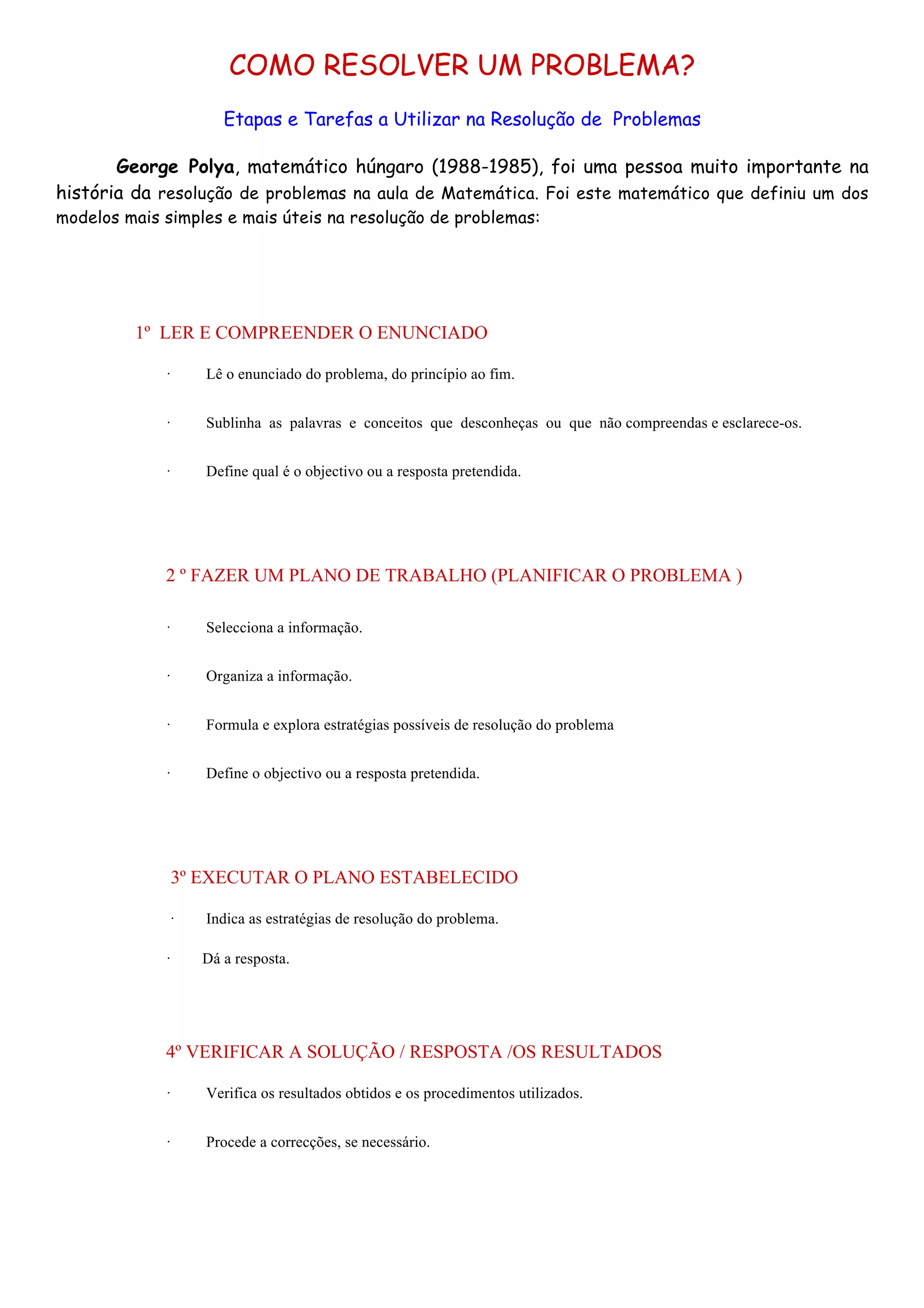COMO RESOLVER UM PROBLEMA?
Etapas e Tarefas a Utilizar na Resolução de Problemas
George Polya, matemático húngaro (1988-1985), foi uma pessoa muito importante na
história da resolução de problemas na aula de Matemática. Foi este matemático que definiu um dos
modelos mais simples e mais úteis na resolução de problemas:

1º LER E COMPREENDER O ENUNCIADO
·

Lê o enunciado do problema, do princípio ao fim.

·

Sublinha as palavras e conceitos que desconheças ou que não compreendas e esclarece-os.

·

Define qual é o objectivo ou a resposta pretendida.

2 º FAZER UM PLANO DE TRABALHO (PLANIFICAR O PROBLEMA )
·

Selecciona a informação.

·

Organiza a informação.

·

Formula e explora estratégias possíveis de resolução do problema

·

Define o objectivo ou a resposta pretendida.

3º EXECUTAR O PLANO ESTABELECIDO
·

Indica as estratégias de resolução do problema.

·

Dá a resposta.

4º VERIFICAR A SOLUÇÃO / RESPOSTA /OS RESULTADOS
·

Verifica os resultados obtidos e os procedimentos utilizados.

·

Procede a correcções, se necessário.

 