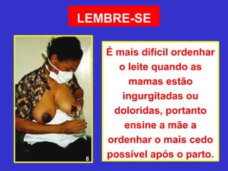 LEMBRE-SE

     É mais difícil ordenhar
        o leite quando as
           mamas estão
         ingurgitadas ou
       doloridas, portanto
          ensine a mãe a
     ordenhar o mais cedo
 8
     possível após o parto.
 