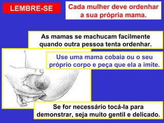 LEMBRE-SE      Cada mulher deve ordenhar
                  a sua própria mama.


      As mamas se machucam facilmente
      quando outra pessoa tenta ordenhar.

           Use uma mama cobaia ou o seu
         próprio corpo e peça que ela a imite.




         Se for necessário tocá-la para
     demonstrar, seja muito gentil e delicado.
 
