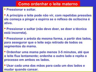 Como ordenhar o leite materno
 Pressionar e soltar.
 A princípio o leite pode não vir, com repetidas pressões
ele começa a pingar e espirra se o reflexo de ocitocina é
ativo.
 Pressionar e soltar (não deve doer, se doer a técnica
está incorreta).
 Pressionar a aréola da mesma forma, a partir dos lados,
para assegurar que o leite seja retirado de todos os
segmentos da mama.
 Ordenhar uma mama pelo menos 3-5 minutos, até que
o leite flua lentamente; ordenhe o outro lado e repita o
processo em ambos os lados.
 Usar cada uma das mãos para cada um dos lados e
mudar quando cansar.
 