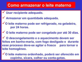 Como armazenar o leite materno
 Usar recipiente adequado.
 Armazenar em quantidade adequada.
O leite materno pode ser refrigerado, na geladeira,
     por 24 horas.
 O leite materno pode ser congelado por até 30 dias.
 O descongelamento e o aquecimento devem ser
feitos em banho-maria, com fogo desligado e durante
esse processo deve-se agitar o frasco para tornar o
leite homogêneo.
O leite materno ordenhado, poderá ser oferecido em
     copinho, xícara, colher ou conta-gotas.
 