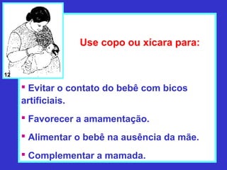 Use copo ou xícara para:


12

      Evitar o contato do bebê com bicos
     artificiais.
      Favorecer a amamentação.
      Alimentar o bebê na ausência da mãe.
      Complementar a mamada.
 