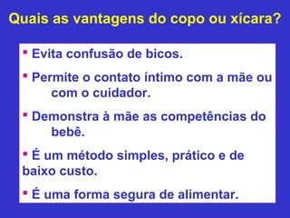 Quais as vantagens do copo ou xícara?

  Evita confusão de bicos.
  Permite o contato íntimo com a mãe ou
      com o cuidador.
  Demonstra à mãe as competências do
     bebê.
  É um método simples, prático e de
 baixo custo.
  É uma forma segura de alimentar.
 