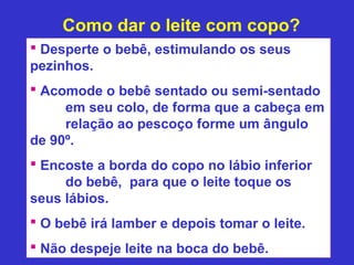 Como dar o leite com copo?
 Desperte o bebê, estimulando os seus
pezinhos.
 Acomode o bebê sentado ou semi-sentado
     em seu colo, de forma que a cabeça em
     relação ao pescoço forme um ângulo
de 90º.
 Encoste a borda do copo no lábio inferior
     do bebê, para que o leite toque os
seus lábios.
 O bebê irá lamber e depois tomar o leite.
 Não despeje leite na boca do bebê.
 