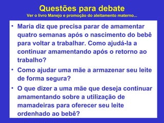 Questões para debate
    Ver o livro Manejo e promoção do aleitamento materno...

• Maria diz que precisa parar de amamentar
  quatro semanas após o nascimento do bebê
  para voltar a trabalhar. Como ajudá-la a
  continuar amamentando após o retorno ao
  trabalho?
• Como ajudar uma mãe a armazenar seu leite
  de forma segura?
• O que dizer a uma mãe que deseja continuar
  amamentando sobre a utilização de
  mamadeiras para oferecer seu leite
  ordenhado ao bebê?
 
