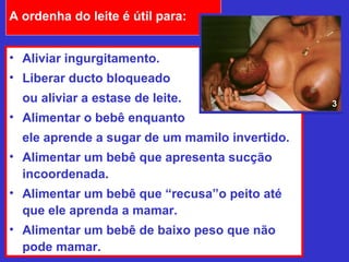 A ordenha do leite é útil para:


• Aliviar ingurgitamento.
• Liberar ducto bloqueado
  ou aliviar a estase de leite.                 3
• Alimentar o bebê enquanto
  ele aprende a sugar de um mamilo invertido.
• Alimentar um bebê que apresenta sucção
  incoordenada.
• Alimentar um bebê que “recusa”o peito até
  que ele aprenda a mamar.
• Alimentar um bebê de baixo peso que não
  pode mamar.
 