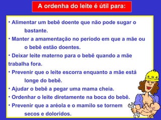 A ordenha do leite é útil para:

• Alimentar um bebê doente que não pode sugar o
      bastante.
• Manter a amamentação no período em que a mãe ou
      o bebê estão doentes.
• Deixar leite materno para o bebê quando a mãe
trabalha fora.
• Prevenir que o leite escorra enquanto a mãe está
      longe do bebê.
• Ajudar o bebê a pegar uma mama cheia.
• Ordenhar o leite diretamente na boca do bebê.
• Prevenir que a aréola e o mamilo se tornem
      secos e doloridos.
 