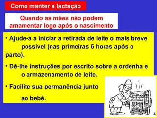 Como manter a lactação
    Quando as mães não podem
 amamentar logo após o nascimento

• Ajude-a a iniciar a retirada de leite o mais breve
      possível (nas primeiras 6 horas após o
parto).
• Dê-lhe instruções por escrito sobre a ordenha e
      o armazenamento de leite.
• Facilite sua permanência junto

     ao bebê.

                                                       4
 