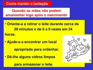 Como manter a lactação
   Quando as mães não podem
amamentar logo após o nascimento

• Oriente-a a retirar o leite durante cerca de
      20 minutos e de 6 a 8 vezes em 24
horas.

• Ajude-a a encontrar um local

     apropriado para ordenhar.

• Dê-lhe alguns vidros limpos
                                                 5
     para armazenar o leite.
 