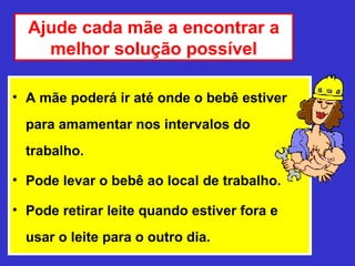 Ajude cada mãe a encontrar a
    melhor solução possível

• A mãe poderá ir até onde o bebê estiver
  para amamentar nos intervalos do
  trabalho.

• Pode levar o bebê ao local de trabalho.

• Pode retirar leite quando estiver fora e
  usar o leite para o outro dia.
 