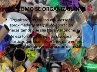 COMO SE ORGANIZARAN
• Organizaremos equipo de 5 personas
aproximadamente y su colaboración
necesitamos que sea física y económica.
• De esa forma cada equipo recogerán los
plásticos que sean necesarios para empezar
nuestra labor de reconstrucción de residuos
solidos.
 