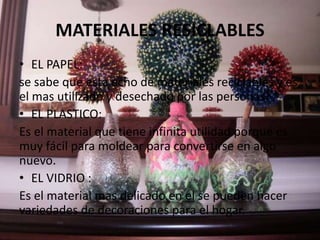 MATERIALES RESICLABLES
• EL PAPEL:
se sabe que esta echo de materiales reciclables y es
el mas utilizado y desechado por las personas.
• EL PLASTICO:
Es el material que tiene infinita utilidad porque es
muy fácil para moldear para convertirse en algo
nuevo.
• EL VIDRIO :
Es el material mas delicado en el se pueden hacer
variedades de decoraciones para el hogar.
 