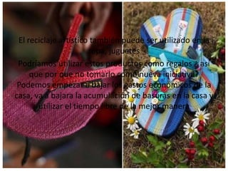 El reciclaje artístico también puede ser utilizado en la
ropa, juguetes
Podríamos utilizar estos productos como regalos ¿ así
que por que no tomarlo como nueva iniciativa?
Podemos empezar a bajar los gastos económicos de la
casa, va a bajara la acumulación de basuras en la casa y
utilizar el tiempo libre de la mejor manera
 