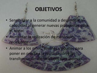 OBJETIVOS
• Sensibilizar a la comunidad a desarrollar su
capacidad al generar nuevas propuestas para
el hogar.
• Aumentar la utilización de materiales
reciclables
• Animar a los niños, jóvenes y adultos para
poner en practica la reutilización y la
transformación de reciclajes para innovar.
 