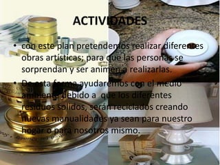 ACTIVIDADES
• con este plan pretendemos realizar diferentes
obras artísticas; para que las personas se
sorprendan y ser animen a realizarlas.
• De esta forma ayudaremos con el medio
ambiente debido a que los diferentes
residuos solidos, serán reciclados creando
nuevas manualidades ya sean para nuestro
hogar o para nosotros mismo.
 