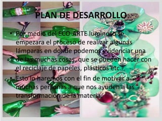 PLAN DE DESARROLLO
• Por medio del ECO-ARTE luminoso se
empezara el proceso de realizar algunas
lámparas en donde podemos evidenciar una
de las muchas cosas, que se pueden hacer con
el reciclaje de papeles, plásticos etc.
• Esto lo haremos con el fin de motivar a
muchas personas a que nos ayuden a las
transformación de la materia.
 