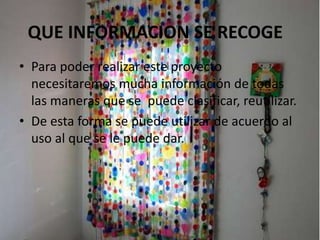 QUE INFORMACION SE RECOGE
• Para poder realizar este proyecto
necesitaremos mucha información de todas
las maneras que se puede clasificar, reutilizar.
• De esta forma se puede utilizar de acuerdo al
uso al que se le puede dar.
 