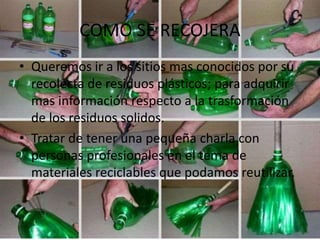 COMO SE RECOJERA
• Queremos ir a los sitios mas conocidos por su
recolecta de residuos plásticos; para adquirir
mas información respecto a la trasformación
de los residuos solidos.
• Tratar de tener una pequeña charla con
personas profesionales en el tema de
materiales reciclables que podamos reutilizar.
 