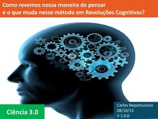 Ciência 3.0
Como criamos e revemos nossa maneira de pensar
e o que muda nesse método em Revoluções Cognitivas?
Carlos Nepomuceno
08/10/15
V 1.0.0
 