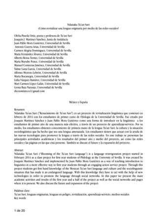 Ndatiaku Tu'un Savi
¿Cómo revitalizar una lengua originaria por medio de las redes sociales?
Ofelia Pineda Ortiz, poeta y profesora de Tu’un Savi
Joaquín J. Martínez Sánchez, Junta de Andalucía
Juan Pablo Mora Gutiérrez, Universidad de Sevilla
Antonio Guerra Arias, Universidad de Sevilla
Carmen Alegría Domínguez, Universidad de Sevilla
María Fernández Álvarez, Universidad de Sevilla
Alberto Reina Tormo, Universidad de Sevilla
María Murube Ponce, Universidad de Sevilla
Manuel Contreras Jiménez, Universidad de Sevilla
Valme Luna García, Universidad de Sevilla
Alfonso Moreno Lebrón, Universidad de Sevilla
Marta Bocanegra, Universidad de Sevilla
Lidia Vázquez Ramírez, Universidad de Sevilla
Mari Carmen López Galán, Universidad de Sevilla
Gema Ruiz Naranjo, Universidad de Sevilla
dicciomixteco@gmail.com
México y España
Resumen
Ndatiaku Tu'un Savi ("Renacimiento de Tu'un Savi") es un proyecto de revitalización lingüística que comenzó en
febrero de 2014 con los estudiantes de primer curso de Filología de la Universidad de Sevilla. Fue creado por
Joaquín Martínez Sánchez y Juan Pablo Mora Gutiérrez como una forma de introducir en la lingüística a los
estudiantes de primer año de una manera más efectiva, a través de un proyecto de aprendizaje-servicio. Por su
medio, los estudiantes obtienen conocimiento de primera mano de la lengua Tu'un Savi, la cultura y la situación
sociolingüística que ha hecho que sea una lengua amenazada. Los estudiantes tienen que actuar con la ayuda de
las nuevas tecnologías para promover la lengua a través de las redes sociales. En este trabajo se presentan las
principales actividades académicas y los resultados del primer año y medio del proyecto, así como las redes
sociales y las páginas en las que está presente. También se discute el futuro y la expansión del proyecto.
Abstract
Ndatiaku Tu’un Savi (“Blooming of the Tu’un Savi Language”) is a language reinvigoration project started in
February 2014 as a class project for first year students of Philology at the University of Sevilla. It was created by
Joaquín Martínez Sánchez and implemented by Juan Pablo Mora Gutiérrez as a way of teaching introduction to
linguistics in a more effective way to first year students through an engaging action service project. Through this
project students get first hand knowledge of the Mexican Tu’un Savi language and culture and the sociolinguistic
situation that has made it an endangered language. With this knowledge they have to act with the help of new
technologies in order to promote the language through social networks. In this paper we present the main
academic activities and results of the first year and a half of the project as well as the social networks and pages
where it is present. We also discuss the future and expansion of the project.
Palabras clave
Tu’un Savi, lenguas originarias, lenguas en peligro, revitalización, aprendizaje-servicio, medios sociales.
Key words
de1 20
 