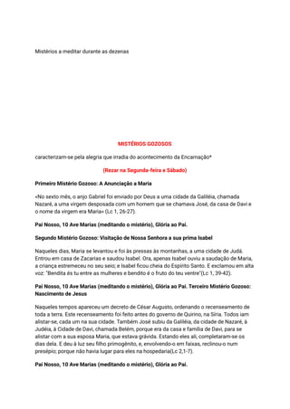 Mistérios a meditar durante as dezenas
MISTÉRIOS GOZOSOS
caracterizam-se pela alegria que irradia do acontecimento da Encarnação*
(Rezar na Segunda-feira e Sábado)
Primeiro Mistério Gozoso: A Anunciação a Maria
«No sexto mês, o anjo Gabriel foi enviado por Deus a uma cidade da Galiléia, chamada
Nazaré, a uma virgem desposada com um homem que se chamava José, da casa de Davi e
o nome da virgem era Maria» (Lc 1, 26-27).
Pai Nosso, 10 Ave Marias (meditando o mistério), Glória ao Pai.
Segundo Mistério Gozoso: Visitação de Nossa Senhora a sua prima Isabel
Naqueles dias, Maria se levantou e foi às pressas às montanhas, a uma cidade de Judá.
Entrou em casa de Zacarias e saudou Isabel. Ora, apenas Isabel ouviu a saudação de Maria,
a criança estremeceu no seu seio; e Isabel ficou cheia do Espírito Santo. E exclamou em alta
voz: "Bendita és tu entre as mulheres e bendito é o fruto do teu ventre"(Lc 1, 39-42).
Pai Nosso, 10 Ave Marias (meditando o mistério), Glória ao Pai. Terceiro Mistério Gozoso:
Nascimento de Jesus
Naqueles tempos apareceu um decreto de César Augusto, ordenando o recenseamento de
toda a terra. Este recenseamento foi feito antes do governo de Quirino, na Síria. Todos iam
alistar-se, cada um na sua cidade. Também José subiu da Galiléia, da cidade de Nazaré, à
Judéia, à Cidade de Davi, chamada Belém, porque era da casa e família de Davi, para se
alistar com a sua esposa Maria, que estava grávida. Estando eles ali, completaram-se os
dias dela. E deu à luz seu filho primogênito, e, envolvendo-o em faixas, reclinou-o num
presépio; porque não havia lugar para eles na hospedaria(Lc 2,1-7).
Pai Nosso, 10 Ave Marias (meditando o mistério), Glória ao Pai.
 