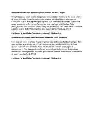 Quarto Mistério Gozoso: Apresentação do Menino Jesus no Templo
Completados que foram os oito dias para ser circuncidado o menino, foi-lhe posto o nome
de Jesus, como lhe tinha chamado o anjo, antes de ser concebido no seio materno.
Concluídos os dias da sua purificação segundo a Lei de Moisés, levaram-no a Jerusalém
para o apresentar ao Senhor, conforme o que está escrito na lei do Senhor: Todo
primogênito do sexo masculino será consagrado ao Senhor; e para oferecerem o sacrifício
prescrito pela lei do Senhor, um par de rolas ou dois pombinhos.(Lc 2, 21-24).
Pai Nosso, 10 Ave Marias (meditando o mistério), Glória ao Pai.
Quinto Mistério Gozoso: Perda e encontro do Menino Jesus no Templo
Seus pais iam todos os anos a Jerusalém para a festa da Páscoa. Tendo ele atingido doze
anos, subiram a Jerusalém, segundo o costume da festa. Acabados os dias da festa,
quando voltavam, ficou o menino Jesus em Jerusalém, sem que os seus pais o
percebessem... Três dias depois o acharam no templo, sentado no meio dos doutores,
ouvindo-os e interrogando-os. Todos os que o ouviam estavam maravilhados da sabedoria
de suas respostas (Lc 2, 41-47)
Pai Nosso, 10 Ave Marias (meditando o mistério), Glória ao Pai.
 