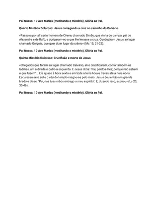 Pai Nosso, 10 Ave Marias (meditando o mistério), Glória ao Pai.
Quarto Mistério Doloroso: Jesus carregando a cruz no caminho do Calvário
«Passava por ali certo homem de Cirene, chamado Simão, que vinha do campo, pai de
Alexandre e de Rufo, e obrigaram-no a que lhe levasse a cruz. Conduziram Jesus ao lugar
chamado Gólgota, que quer dizer lugar do crânio» (Mc 15, 21-22).
Pai Nosso, 10 Ave Marias (meditando o mistério), Glória ao Pai.
Quinto Mistério Doloroso: Crucifixão e morte de Jesus
«Chegados que foram ao lugar chamado Calvário, ali o crucificaram, como também os
ladrões, um à direita e outro à esquerda. E Jesus dizia: "Pai, perdoa-lhes; porque não sabem
o que fazem"... Era quase à hora sexta e em toda a terra houve trevas até a hora nona.
Escureceu-se o sol e o véu do templo rasgou-se pelo meio. Jesus deu então um grande
brado e disse: "Pai, nas tuas mãos entrego o meu espírito". E, dizendo isso, expirou» (Lc 23,
33-46).
Pai Nosso, 10 Ave Marias (meditando o mistério), Glória ao Pai.
 