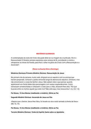 MISTÉRIOS GLORIOSOS
A contemplação do rosto de Cristo não pode deter-se na imagem do crucificado. Ele é o
Ressuscitado! O Rosário sempre expressou esta certeza da fé, convidando o crente a
ultrapassar as trevas da Paixão, para fixar o olhar na glória de Cristo com a Ressurreição e a
Ascensão*.
(Rezar na Quarta-feira e Domingo)
Mistérios Gloriosos Primeiro Mistério Glorioso: Ressurreição de Jesus
No primeiro dia da semana, muito cedo, dirigiram-se ao sepulcro com os aromas que
haviam preparado. Acharam a pedra removida longe da abertura do sepulcro. Entraram, mas
não encontraram o corpo do Senhor Jesus. Não sabiam elas o que pensar, quando
apareceram em frente delas dois personagens com vestes resplandecentes. Como
estivessem amedrontadas e voltassem o rosto para o chão, disseram-lhes eles: "Por que
buscais entre os mortos aquele que está vivo? Não está aqui, mas ressuscitou"» (Lc 24, 1-6).
Pai Nosso, 10 Ave Marias (meditando o mistério), Glória ao Pai.
Segundo Mistério Glorioso: Ascensão de Jesus ao Céu
«Depois que o Senhor Jesus lhes falou, foi levado ao céu e está sentado à direita de Deus»
(Mc 16, 19).
Pai Nosso, 10 Ave Marias (meditando o mistério), Glória ao Pai.
Terceiro Mistério Glorioso: Vinda do Espírito Santo sobre os Apóstolos
 