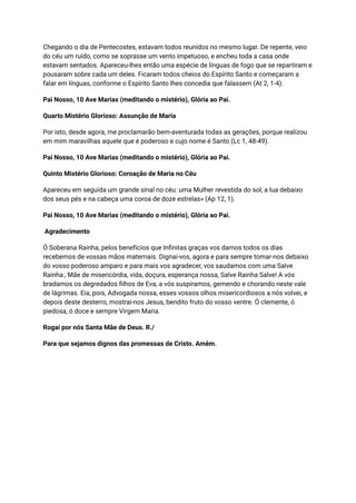 Chegando o dia de Pentecostes, estavam todos reunidos no mesmo lugar. De repente, veio
do céu um ruído, como se soprasse um vento impetuoso, e encheu toda a casa onde
estavam sentados. Apareceu-lhes então uma espécie de línguas de fogo que se repartiram e
pousaram sobre cada um deles. Ficaram todos cheios do Espírito Santo e começaram a
falar em línguas, conforme o Espírito Santo lhes concedia que falassem (At 2, 1-4).
Pai Nosso, 10 Ave Marias (meditando o mistério), Glória ao Pai.
Quarto Mistério Glorioso: Assunção de Maria
Por isto, desde agora, me proclamarão bem-aventurada todas as gerações, porque realizou
em mim maravilhas aquele que é poderoso e cujo nome é Santo (Lc 1, 48-49).
Pai Nosso, 10 Ave Marias (meditando o mistério), Glória ao Pai.
Quinto Mistério Glorioso: Coroação de Maria no Céu
Apareceu em seguida um grande sinal no céu: uma Mulher revestida do sol, a lua debaixo
dos seus pés e na cabeça uma coroa de doze estrelas» (Ap 12, 1).
Pai Nosso, 10 Ave Marias (meditando o mistério), Glória ao Pai.
Agradecimento
Ó Soberana Rainha, pelos benefícios que Infinitas graças vos damos todos os dias
recebemos de vossas mãos maternais. Dignai-vos, agora e para sempre tomar-nos debaixo
do vosso poderoso amparo e para mais vos agradecer, vos saudamos com uma Salve
Rainha:, Mãe de misericórdia, vida, doçura, esperança nossa, Salve Rainha Salve! A vós
bradamos os degredados filhos de Eva, a vós suspiramos, gemendo e chorando neste vale
de lágrimas. Eia, pois, Advogada nossa, esses vossos olhos misericordiosos a nós volvei, e
depois deste desterro, mostrai-nos Jesus, bendito fruto do vosso ventre. Ó clemente, ó
piedosa, ó doce e sempre Virgem Maria.
Rogai por nós Santa Mãe de Deus. R./
Para que sejamos dignos das promessas de Cristo. Amém.
 