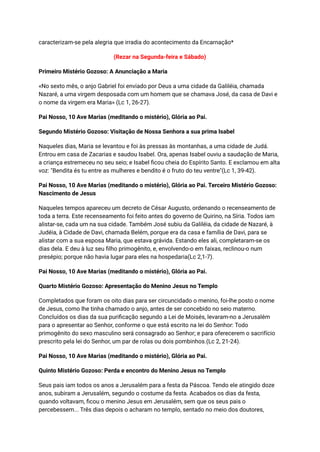 caracterizam-se pela alegria que irradia do acontecimento da Encarnação*
(Rezar na Segunda-feira e Sábado)
Primeiro Mistério Gozoso: A Anunciação a Maria
«No sexto mês, o anjo Gabriel foi enviado por Deus a uma cidade da Galiléia, chamada
Nazaré, a uma virgem desposada com um homem que se chamava José, da casa de Davi e
o nome da virgem era Maria» (Lc 1, 26-27).
Pai Nosso, 10 Ave Marias (meditando o mistério), Glória ao Pai.
Segundo Mistério Gozoso: Visitação de Nossa Senhora a sua prima Isabel
Naqueles dias, Maria se levantou e foi às pressas às montanhas, a uma cidade de Judá.
Entrou em casa de Zacarias e saudou Isabel. Ora, apenas Isabel ouviu a saudação de Maria,
a criança estremeceu no seu seio; e Isabel ficou cheia do Espírito Santo. E exclamou em alta
voz: "Bendita és tu entre as mulheres e bendito é o fruto do teu ventre"(Lc 1, 39-42).
Pai Nosso, 10 Ave Marias (meditando o mistério), Glória ao Pai. Terceiro Mistério Gozoso:
Nascimento de Jesus
Naqueles tempos apareceu um decreto de César Augusto, ordenando o recenseamento de
toda a terra. Este recenseamento foi feito antes do governo de Quirino, na Síria. Todos iam
alistar-se, cada um na sua cidade. Também José subiu da Galiléia, da cidade de Nazaré, à
Judéia, à Cidade de Davi, chamada Belém, porque era da casa e família de Davi, para se
alistar com a sua esposa Maria, que estava grávida. Estando eles ali, completaram-se os
dias dela. E deu à luz seu filho primogênito, e, envolvendo-o em faixas, reclinou-o num
presépio; porque não havia lugar para eles na hospedaria(Lc 2,1-7).
Pai Nosso, 10 Ave Marias (meditando o mistério), Glória ao Pai.
Quarto Mistério Gozoso: Apresentação do Menino Jesus no Templo
Completados que foram os oito dias para ser circuncidado o menino, foi-lhe posto o nome
de Jesus, como lhe tinha chamado o anjo, antes de ser concebido no seio materno.
Concluídos os dias da sua purificação segundo a Lei de Moisés, levaram-no a Jerusalém
para o apresentar ao Senhor, conforme o que está escrito na lei do Senhor: Todo
primogênito do sexo masculino será consagrado ao Senhor; e para oferecerem o sacrifício
prescrito pela lei do Senhor, um par de rolas ou dois pombinhos.(Lc 2, 21-24).
Pai Nosso, 10 Ave Marias (meditando o mistério), Glória ao Pai.
Quinto Mistério Gozoso: Perda e encontro do Menino Jesus no Templo
Seus pais iam todos os anos a Jerusalém para a festa da Páscoa. Tendo ele atingido doze
anos, subiram a Jerusalém, segundo o costume da festa. Acabados os dias da festa,
quando voltavam, ficou o menino Jesus em Jerusalém, sem que os seus pais o
percebessem... Três dias depois o acharam no templo, sentado no meio dos doutores,
 