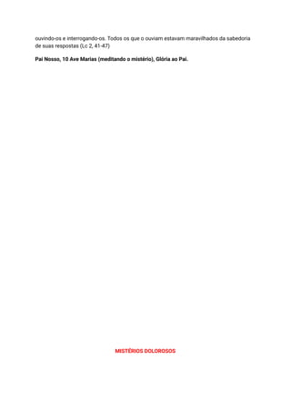 ouvindo-os e interrogando-os. Todos os que o ouviam estavam maravilhados da sabedoria
de suas respostas (Lc 2, 41-47)
Pai Nosso, 10 Ave Marias (meditando o mistério), Glória ao Pai.
MISTÉRIOS DOLOROSOS
 