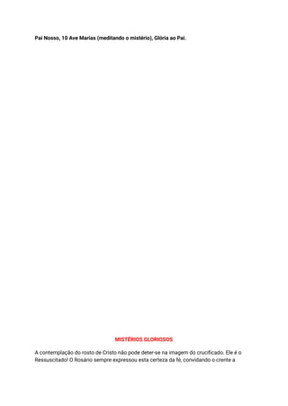 Pai Nosso, 10 Ave Marias (meditando o mistério), Glória ao Pai.
MISTÉRIOS GLORIOSOS
A contemplação do rosto de Cristo não pode deter-se na imagem do crucificado. Ele é o
Ressuscitado! O Rosário sempre expressou esta certeza da fé, convidando o crente a
 