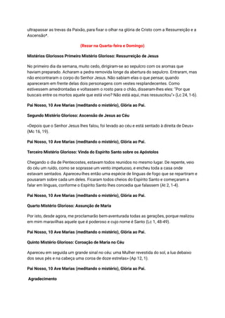 ultrapassar as trevas da Paixão, para fixar o olhar na glória de Cristo com a Ressurreição e a
Ascensão*.
(Rezar na Quarta-feira e Domingo)
Mistérios Gloriosos Primeiro Mistério Glorioso: Ressurreição de Jesus
No primeiro dia da semana, muito cedo, dirigiram-se ao sepulcro com os aromas que
haviam preparado. Acharam a pedra removida longe da abertura do sepulcro. Entraram, mas
não encontraram o corpo do Senhor Jesus. Não sabiam elas o que pensar, quando
apareceram em frente delas dois personagens com vestes resplandecentes. Como
estivessem amedrontadas e voltassem o rosto para o chão, disseram-lhes eles: "Por que
buscais entre os mortos aquele que está vivo? Não está aqui, mas ressuscitou"» (Lc 24, 1-6).
Pai Nosso, 10 Ave Marias (meditando o mistério), Glória ao Pai.
Segundo Mistério Glorioso: Ascensão de Jesus ao Céu
«Depois que o Senhor Jesus lhes falou, foi levado ao céu e está sentado à direita de Deus»
(Mc 16, 19).
Pai Nosso, 10 Ave Marias (meditando o mistério), Glória ao Pai.
Terceiro Mistério Glorioso: Vinda do Espírito Santo sobre os Apóstolos
Chegando o dia de Pentecostes, estavam todos reunidos no mesmo lugar. De repente, veio
do céu um ruído, como se soprasse um vento impetuoso, e encheu toda a casa onde
estavam sentados. Apareceu-lhes então uma espécie de línguas de fogo que se repartiram e
pousaram sobre cada um deles. Ficaram todos cheios do Espírito Santo e começaram a
falar em línguas, conforme o Espírito Santo lhes concedia que falassem (At 2, 1-4).
Pai Nosso, 10 Ave Marias (meditando o mistério), Glória ao Pai.
Quarto Mistério Glorioso: Assunção de Maria
Por isto, desde agora, me proclamarão bem-aventurada todas as gerações, porque realizou
em mim maravilhas aquele que é poderoso e cujo nome é Santo (Lc 1, 48-49).
Pai Nosso, 10 Ave Marias (meditando o mistério), Glória ao Pai.
Quinto Mistério Glorioso: Coroação de Maria no Céu
Apareceu em seguida um grande sinal no céu: uma Mulher revestida do sol, a lua debaixo
dos seus pés e na cabeça uma coroa de doze estrelas» (Ap 12, 1).
Pai Nosso, 10 Ave Marias (meditando o mistério), Glória ao Pai.
Agradecimento
 