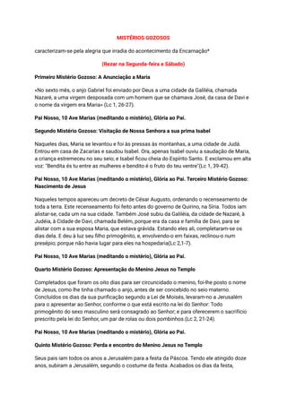 MISTÉRIOS GOZOSOS
caracterizam-se pela alegria que irradia do acontecimento da Encarnação*
(Rezar na Segunda-feira e Sábado)
Primeiro Mistério Gozoso: A Anunciação a Maria
«No sexto mês, o anjo Gabriel foi enviado por Deus a uma cidade da Galiléia, chamada
Nazaré, a uma virgem desposada com um homem que se chamava José, da casa de Davi e
o nome da virgem era Maria» (Lc 1, 26-27).
Pai Nosso, 10 Ave Marias (meditando o mistério), Glória ao Pai.
Segundo Mistério Gozoso: Visitação de Nossa Senhora a sua prima Isabel
Naqueles dias, Maria se levantou e foi às pressas às montanhas, a uma cidade de Judá.
Entrou em casa de Zacarias e saudou Isabel. Ora, apenas Isabel ouviu a saudação de Maria,
a criança estremeceu no seu seio; e Isabel ficou cheia do Espírito Santo. E exclamou em alta
voz: "Bendita és tu entre as mulheres e bendito é o fruto do teu ventre"(Lc 1, 39-42).
Pai Nosso, 10 Ave Marias (meditando o mistério), Glória ao Pai. Terceiro Mistério Gozoso:
Nascimento de Jesus
Naqueles tempos apareceu um decreto de César Augusto, ordenando o recenseamento de
toda a terra. Este recenseamento foi feito antes do governo de Quirino, na Síria. Todos iam
alistar-se, cada um na sua cidade. Também José subiu da Galiléia, da cidade de Nazaré, à
Judéia, à Cidade de Davi, chamada Belém, porque era da casa e família de Davi, para se
alistar com a sua esposa Maria, que estava grávida. Estando eles ali, completaram-se os
dias dela. E deu à luz seu filho primogênito, e, envolvendo-o em faixas, reclinou-o num
presépio; porque não havia lugar para eles na hospedaria(Lc 2,1-7).
Pai Nosso, 10 Ave Marias (meditando o mistério), Glória ao Pai.
Quarto Mistério Gozoso: Apresentação do Menino Jesus no Templo
Completados que foram os oito dias para ser circuncidado o menino, foi-lhe posto o nome
de Jesus, como lhe tinha chamado o anjo, antes de ser concebido no seio materno.
Concluídos os dias da sua purificação segundo a Lei de Moisés, levaram-no a Jerusalém
para o apresentar ao Senhor, conforme o que está escrito na lei do Senhor: Todo
primogênito do sexo masculino será consagrado ao Senhor; e para oferecerem o sacrifício
prescrito pela lei do Senhor, um par de rolas ou dois pombinhos.(Lc 2, 21-24).
Pai Nosso, 10 Ave Marias (meditando o mistério), Glória ao Pai.
Quinto Mistério Gozoso: Perda e encontro do Menino Jesus no Templo
Seus pais iam todos os anos a Jerusalém para a festa da Páscoa. Tendo ele atingido doze
anos, subiram a Jerusalém, segundo o costume da festa. Acabados os dias da festa,
 