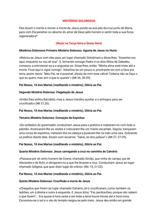 MISTÉRIOS DOLOROSOS
Eles levam o crente a reviver a morte de Jesus pondo-se aos pés da cruz junto de Maria,
para com Ela penetrar no abismo do amor de Deus pelo homem e sentir toda a sua força
regeneradora*
(Rezar na Terça-feira e Sexta-feira)
Mistérios Dolorosos Primeiro Mistério Doloroso: Agonia de Jesus no Horto
«Retirou-se Jesus com eles para um lugar chamado Getsêmani e disse-lhes: "Assentai-vos
aqui, enquanto eu vou ali orar". E, tomando consigo Pedro e os dois filhos de Zebedeu,
começou a entristecer-se e a angustiar-se. Disse-lhes, então: "Minha alma está triste até a
morte. Ficai aqui e vigiai comigo". Adiantou-se um pouco e, prostrando-se com a face por
terra, assim rezou: "Meu Pai, se é possível, afasta de mim este cálice! Todavia não se faça o
que eu quero, mas sim o que tu queres"» (Mt 26, 36-39).
Pai Nosso, 10 Ave Marias (meditando o mistério), Glória ao Pai.
Segundo Mistério Doloroso: Flagelação de Jesus
«Então lhes soltou Barrabás; mas a Jesus mandou açoitar, e o entregou para ser
crucificado» (Mt 27,26).
Pai Nosso, 10 Ave Marias (meditando o mistério), Glória ao Pai.
Terceiro Mistério Doloroso: Coroação de Espinhos
«Os soldados do governador conduziram Jesus para o pretório e rodearam-no com todo o
pelotão. Arrancaram-lhe as vestes e colocaram-lhe um manto escarlate. Depois, trançaram
uma coroa de espinhos, meteram-lha na cabeça e puseram-lhe na mão uma vara. Dobrando
os joelhos diante dele, diziam com escárnio: "Salve, rei dos judeus!"» (Mt 27, 27-29).
Pai Nosso, 10 Ave Marias (meditando o mistério), Glória ao Pai.
Quarto Mistério Doloroso: Jesus carregando a cruz no caminho do Calvário
«Passava por ali certo homem de Cirene, chamado Simão, que vinha do campo, pai de
Alexandre e de Rufo, e obrigaram-no a que lhe levasse a cruz. Conduziram Jesus ao lugar
chamado Gólgota, que quer dizer lugar do crânio» (Mc 15, 21-22).
Pai Nosso, 10 Ave Marias (meditando o mistério), Glória ao Pai.
Quinto Mistério Doloroso: Crucifixão e morte de Jesus
«Chegados que foram ao lugar chamado Calvário, ali o crucificaram, como também os
ladrões, um à direita e outro à esquerda. E Jesus dizia: "Pai, perdoa-lhes; porque não sabem
o que fazem"... Era quase à hora sexta e em toda a terra houve trevas até a hora nona.
Escureceu-se o sol e o véu do templo rasgou-se pelo meio. Jesus deu então um grande
 