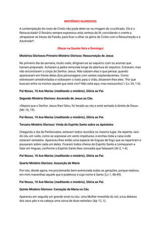 MISTÉRIOS GLORIOSOS
A contemplação do rosto de Cristo não pode deter-se na imagem do crucificado. Ele é o
Ressuscitado! O Rosário sempre expressou esta certeza da fé, convidando o crente a
ultrapassar as trevas da Paixão, para fixar o olhar na glória de Cristo com a Ressurreição e a
Ascensão*.
(Rezar na Quarta-feira e Domingo)
Mistérios Gloriosos Primeiro Mistério Glorioso: Ressurreição de Jesus
No primeiro dia da semana, muito cedo, dirigiram-se ao sepulcro com os aromas que
haviam preparado. Acharam a pedra removida longe da abertura do sepulcro. Entraram, mas
não encontraram o corpo do Senhor Jesus. Não sabiam elas o que pensar, quando
apareceram em frente delas dois personagens com vestes resplandecentes. Como
estivessem amedrontadas e voltassem o rosto para o chão, disseram-lhes eles: "Por que
buscais entre os mortos aquele que está vivo? Não está aqui, mas ressuscitou"» (Lc 24, 1-6).
Pai Nosso, 10 Ave Marias (meditando o mistério), Glória ao Pai.
Segundo Mistério Glorioso: Ascensão de Jesus ao Céu
«Depois que o Senhor Jesus lhes falou, foi levado ao céu e está sentado à direita de Deus»
(Mc 16, 19).
Pai Nosso, 10 Ave Marias (meditando o mistério), Glória ao Pai.
Terceiro Mistério Glorioso: Vinda do Espírito Santo sobre os Apóstolos
Chegando o dia de Pentecostes, estavam todos reunidos no mesmo lugar. De repente, veio
do céu um ruído, como se soprasse um vento impetuoso, e encheu toda a casa onde
estavam sentados. Apareceu-lhes então uma espécie de línguas de fogo que se repartiram e
pousaram sobre cada um deles. Ficaram todos cheios do Espírito Santo e começaram a
falar em línguas, conforme o Espírito Santo lhes concedia que falassem (At 2, 1-4).
Pai Nosso, 10 Ave Marias (meditando o mistério), Glória ao Pai.
Quarto Mistério Glorioso: Assunção de Maria
Por isto, desde agora, me proclamarão bem-aventurada todas as gerações, porque realizou
em mim maravilhas aquele que é poderoso e cujo nome é Santo (Lc 1, 48-49).
Pai Nosso, 10 Ave Marias (meditando o mistério), Glória ao Pai.
Quinto Mistério Glorioso: Coroação de Maria no Céu
Apareceu em seguida um grande sinal no céu: uma Mulher revestida do sol, a lua debaixo
dos seus pés e na cabeça uma coroa de doze estrelas» (Ap 12, 1).
 