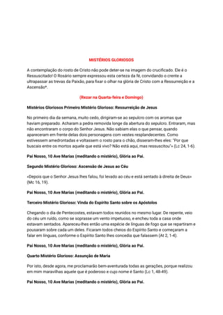 MISTÉRIOS GLORIOSOS
A contemplação do rosto de Cristo não pode deter-se na imagem do crucificado. Ele é o
Ressuscitado! O Rosário sempre expressou esta certeza da fé, convidando o crente a
ultrapassar as trevas da Paixão, para fixar o olhar na glória de Cristo com a Ressurreição e a
Ascensão*.
(Rezar na Quarta-feira e Domingo)
Mistérios Gloriosos Primeiro Mistério Glorioso: Ressurreição de Jesus
No primeiro dia da semana, muito cedo, dirigiram-se ao sepulcro com os aromas que
haviam preparado. Acharam a pedra removida longe da abertura do sepulcro. Entraram, mas
não encontraram o corpo do Senhor Jesus. Não sabiam elas o que pensar, quando
apareceram em frente delas dois personagens com vestes resplandecentes. Como
estivessem amedrontadas e voltassem o rosto para o chão, disseram-lhes eles: "Por que
buscais entre os mortos aquele que está vivo? Não está aqui, mas ressuscitou"» (Lc 24, 1-6).
Pai Nosso, 10 Ave Marias (meditando o mistério), Glória ao Pai.
Segundo Mistério Glorioso: Ascensão de Jesus ao Céu
«Depois que o Senhor Jesus lhes falou, foi levado ao céu e está sentado à direita de Deus»
(Mc 16, 19).
Pai Nosso, 10 Ave Marias (meditando o mistério), Glória ao Pai.
Terceiro Mistério Glorioso: Vinda do Espírito Santo sobre os Apóstolos
Chegando o dia de Pentecostes, estavam todos reunidos no mesmo lugar. De repente, veio
do céu um ruído, como se soprasse um vento impetuoso, e encheu toda a casa onde
estavam sentados. Apareceu-lhes então uma espécie de línguas de fogo que se repartiram e
pousaram sobre cada um deles. Ficaram todos cheios do Espírito Santo e começaram a
falar em línguas, conforme o Espírito Santo lhes concedia que falassem (At 2, 1-4).
Pai Nosso, 10 Ave Marias (meditando o mistério), Glória ao Pai.
Quarto Mistério Glorioso: Assunção de Maria
Por isto, desde agora, me proclamarão bem-aventurada todas as gerações, porque realizou
em mim maravilhas aquele que é poderoso e cujo nome é Santo (Lc 1, 48-49).
Pai Nosso, 10 Ave Marias (meditando o mistério), Glória ao Pai.
 