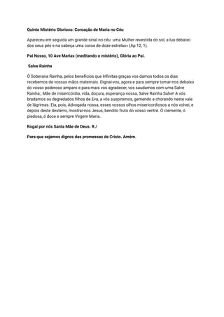 Quinto Mistério Glorioso: Coroação de Maria no Céu
Apareceu em seguida um grande sinal no céu: uma Mulher revestida do sol, a lua debaixo
dos seus pés e na cabeça uma coroa de doze estrelas» (Ap 12, 1).
Pai Nosso, 10 Ave Marias (meditando o mistério), Glória ao Pai.
Salve Rainha
Ó Soberana Rainha, pelos benefícios que Infinitas graças vos damos todos os dias
recebemos de vossas mãos maternais. Dignai-vos, agora e para sempre tomar-nos debaixo
do vosso poderoso amparo e para mais vos agradecer, vos saudamos com uma Salve
Rainha:, Mãe de misericórdia, vida, doçura, esperança nossa, Salve Rainha Salve! A vós
bradamos os degredados filhos de Eva, a vós suspiramos, gemendo e chorando neste vale
de lágrimas. Eia, pois, Advogada nossa, esses vossos olhos misericordiosos a nós volvei, e
depois deste desterro, mostrai-nos Jesus, bendito fruto do vosso ventre. Ó clemente, ó
piedosa, ó doce e sempre Virgem Maria.
Rogai por nós Santa Mãe de Deus. R./
Para que sejamos dignos das promessas de Cristo. Amém.
 