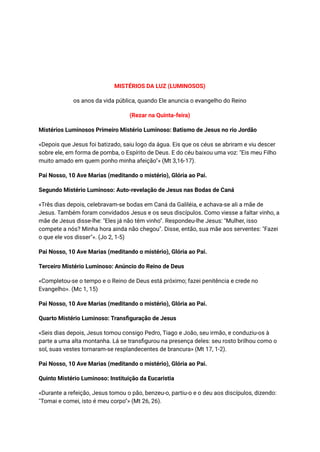 MISTÉRIOS DA LUZ (LUMINOSOS)
os anos da vida pública, quando Ele anuncia o evangelho do Reino
(Rezar na Quinta-feira)
Mistérios Luminosos Primeiro Mistério Luminoso: Batismo de Jesus no rio Jordão
«Depois que Jesus foi batizado, saiu logo da água. Eis que os céus se abriram e viu descer
sobre ele, em forma de pomba, o Espírito de Deus. E do céu baixou uma voz: "Eis meu Filho
muito amado em quem ponho minha afeição"» (Mt 3,16-17).
Pai Nosso, 10 Ave Marias (meditando o mistério), Glória ao Pai.
Segundo Mistério Luminoso: Auto-revelação de Jesus nas Bodas de Caná
«Três dias depois, celebravam-se bodas em Caná da Galiléia, e achava-se ali a mãe de
Jesus. Também foram convidados Jesus e os seus discípulos. Como viesse a faltar vinho, a
mãe de Jesus disse-lhe: "Eles já não têm vinho". Respondeu-lhe Jesus: "Mulher, isso
compete a nós? Minha hora ainda não chegou". Disse, então, sua mãe aos serventes: "Fazei
o que ele vos disser"». (Jo 2, 1-5)
Pai Nosso, 10 Ave Marias (meditando o mistério), Glória ao Pai.
Terceiro Mistério Luminoso: Anúncio do Reino de Deus
«Completou-se o tempo e o Reino de Deus está próximo; fazei penitência e crede no
Evangelho». (Mc 1, 15)
Pai Nosso, 10 Ave Marias (meditando o mistério), Glória ao Pai.
Quarto Mistério Luminoso: Transfiguração de Jesus
«Seis dias depois, Jesus tomou consigo Pedro, Tiago e João, seu irmão, e conduziu-os à
parte a uma alta montanha. Lá se transfigurou na presença deles: seu rosto brilhou como o
sol, suas vestes tornaram-se resplandecentes de brancura» (Mt 17, 1-2).
Pai Nosso, 10 Ave Marias (meditando o mistério), Glória ao Pai.
Quinto Mistério Luminoso: Instituição da Eucaristia
«Durante a refeição, Jesus tomou o pão, benzeu-o, partiu-o e o deu aos discípulos, dizendo:
"Tomai e comei, isto é meu corpo"» (Mt 26, 26).
 