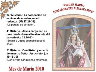 3er Misterio : La coronación de
espinas de nuestro amado
redentor. (Mt 27.27-31)
(La pureza de corazón).
4º Misterio : Jesús carga con su
cruz desde Jerusalén al monte del
calvario (Lc 23.26-33)
(Seguir a Jesús cuando llegue la
cruz).
5º Misterio : Crucifixión y muerte
de nuestro Señor Jesucristo. (Jn
19.18-30)
(Dar la vida por quienes amamos).
 