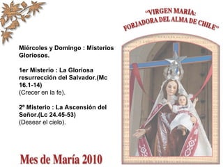 Miércoles y Domingo : Misterios
Gloriosos.
1er Misterio : La Gloriosa
resurrección del Salvador.(Mc
16.1-14)
(Crecer en la fe).
2º Misterio : La Ascensión del
Señor.(Lc 24.45-53)
(Desear el cielo).
 