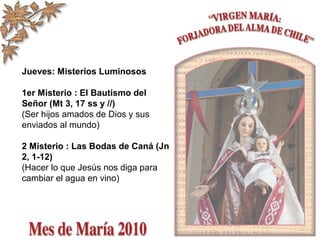 Jueves: Misterios Luminosos
1er Misterio : El Bautismo del
Señor (Mt 3, 17 ss y //)
(Ser hijos amados de Dios y sus
enviados al mundo)
2 Misterio : Las Bodas de Caná (Jn
2, 1-12)
(Hacer lo que Jesús nos diga para
cambiar el agua en vino)
 