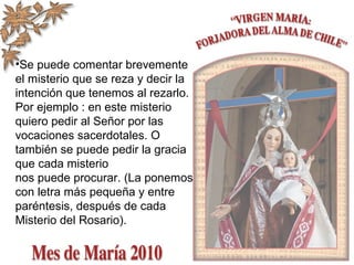 •Se puede comentar brevemente
el misterio que se reza y decir la
intención que tenemos al rezarlo.
Por ejemplo : en este misterio
quiero pedir al Señor por las
vocaciones sacerdotales. O
también se puede pedir la gracia
que cada misterio
nos puede procurar. (La ponemos
con letra más pequeña y entre
paréntesis, después de cada
Misterio del Rosario).
 