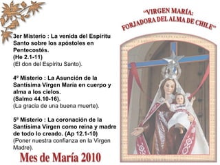 3er Misterio : La venida del Espíritu
Santo sobre los apóstoles en
Pentecostés.
(He 2.1-11)
(El don del Espíritu Santo).
4º Misterio : La Asunción de la
Santísima Virgen María en cuerpo y
alma a los cielos.
(Salmo 44.10-16).
(La gracia de una buena muerte).
5º Misterio : La coronación de la
Santísima Virgen como reina y madre
de todo lo creado. (Ap 12.1-10)
(Poner nuestra confianza en la Virgen
Madre).
 