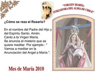 ¿Cómo se reza el Rosario?
En el nombre del Padre del Hijo y
del Espíritu Santo. Amén.
Canto a la Virgen María.
Se anuncia el misterio que se
quiere meditar. Por ejemplo : "
Vamos a meditar en la
Anunciación del Angel a María ".
 