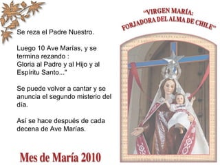 Se reza el Padre Nuestro.
Luego 10 Ave Marías, y se
termina rezando :
Gloria al Padre y al Hijo y al
Espíritu Santo..."
Se puede volver a cantar y se
anuncia el segundo misterio del
día.
Así se hace después de cada
decena de Ave Marías.
 